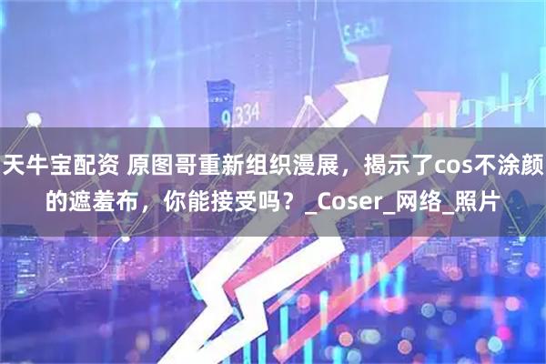 天牛宝配资 原图哥重新组织漫展，揭示了cos不涂颜的遮羞布，你能接受吗？_Coser_网络_照片