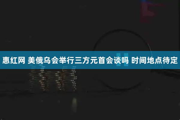 惠红网 美俄乌会举行三方元首会谈吗 时间地点待定