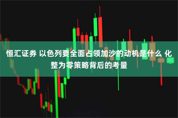 恒汇证券 以色列要全面占领加沙的动机是什么 化整为零策略背后的考量