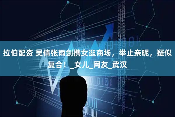 拉伯配资 吴倩张雨剑携女逛商场，举止亲昵，疑似复合！_女儿_网友_武汉