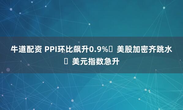 牛道配资 PPI环比飙升0.9% 美股加密齐跳水 美元指数急升