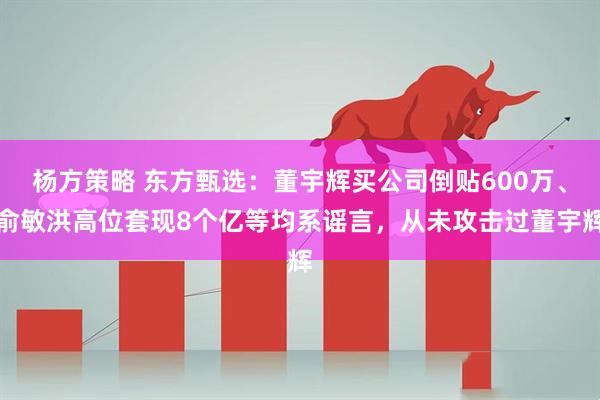 杨方策略 东方甄选：董宇辉买公司倒贴600万、俞敏洪高位套现8个亿等均系谣言，从未攻击过董宇辉