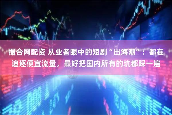 撮合网配资 从业者眼中的短剧“出海潮”：都在追逐便宜流量，最好把国内所有的坑都踩一遍