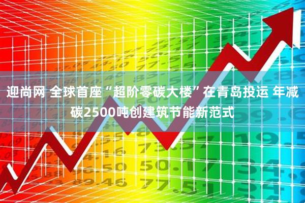 迎尚网 全球首座“超阶零碳大楼”在青岛投运 年减碳2500吨创建筑节能新范式
