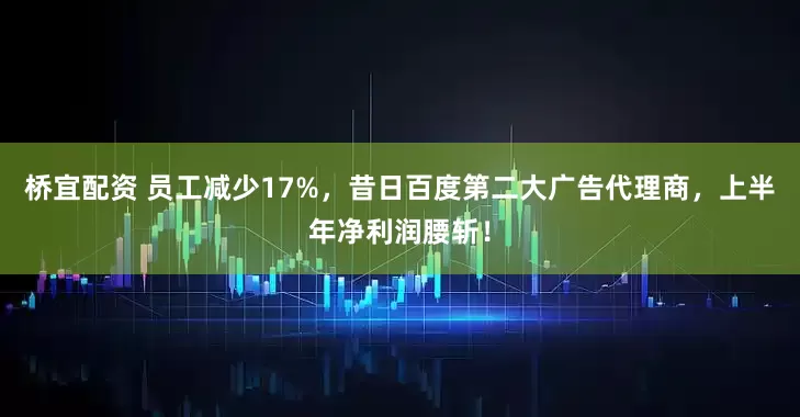 桥宜配资 员工减少17%，昔日百度第二大广告代理商，上半年净利润腰斩！