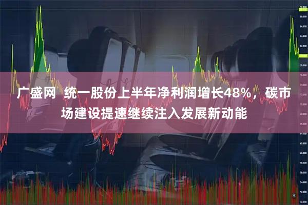 广盛网  统一股份上半年净利润增长48%，碳市场建设提速继续注入发展新动能
