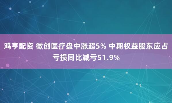 鸿亨配资 微创医疗盘中涨超5% 中期权益股东应占亏损同比减亏51.9%