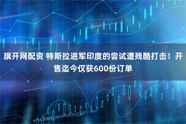 旗开网配资 特斯拉进军印度的尝试遭残酷打击！开售迄今仅获600份订单