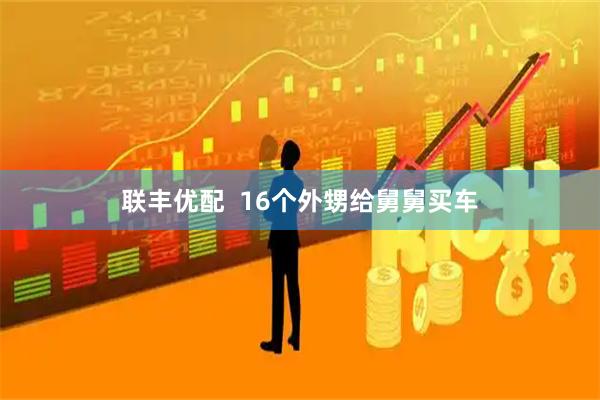 联丰优配  16个外甥给舅舅买车