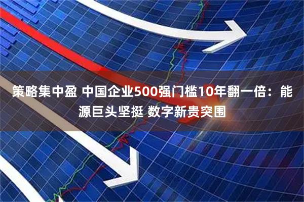 策略集中盈 中国企业500强门槛10年翻一倍：能源巨头坚挺 数字新贵突围