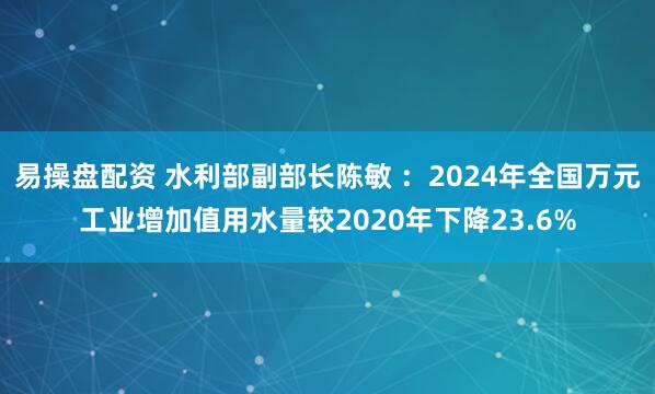 易操盘配资 水利部副部长陈敏 ：2024年全国万元工业增加值用水量较2020年下降23.6%