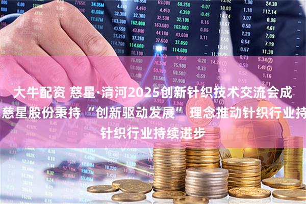 大牛配资 慈星·清河2025创新针织技术交流会成功举行 慈星股份秉持 “创新驱动发展” 理念推动针织行业持续进步