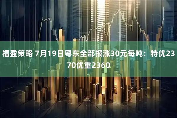 福盈策略 7月19日粤东全部报涨30元每吨：特优2370优重2360