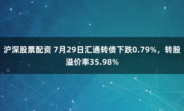 沪深股票配资 7月29日汇通转债下跌0.79%，转股溢价率35.98%