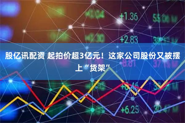 股亿讯配资 起拍价超3亿元！这家公司股份又被摆上“货架”