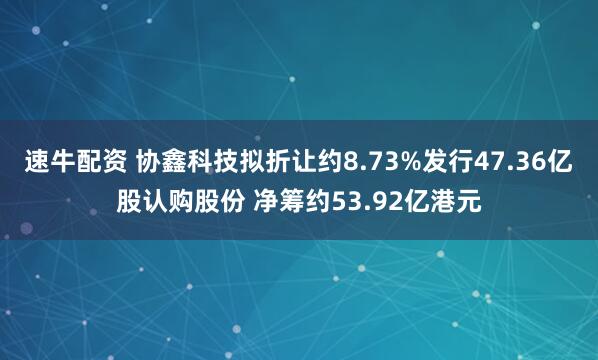 速牛配资 协鑫科技拟折让约8.73%发行47.36亿股认购股份 净筹约53.92亿港元