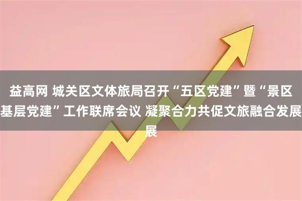 益高网 城关区文体旅局召开“五区党建”暨“景区基层党建”工作联席会议 凝聚合力共促文旅融合发展