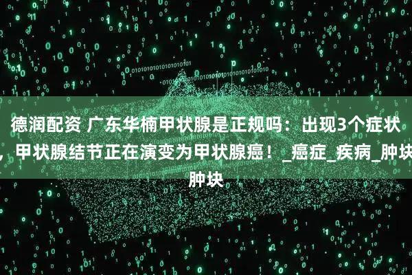 德润配资 广东华楠甲状腺是正规吗：出现3个症状，甲状腺结节正在演变为甲状腺癌！_癌症_疾病_肿块