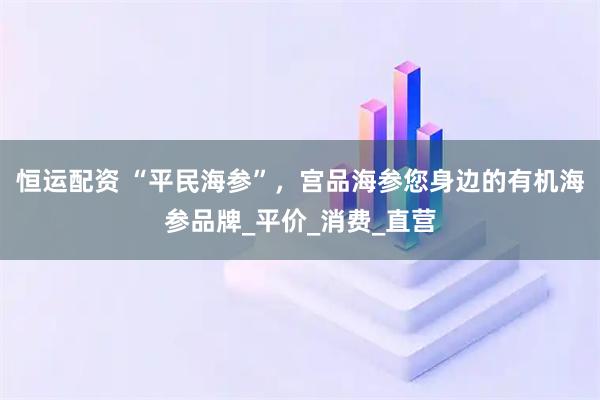 恒运配资 “平民海参”，宫品海参您身边的有机海参品牌_平价_消费_直营