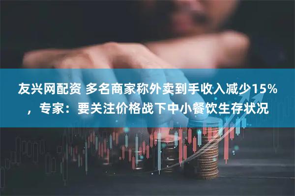 友兴网配资 多名商家称外卖到手收入减少15%，专家：要关注价格战下中小餐饮生存状况