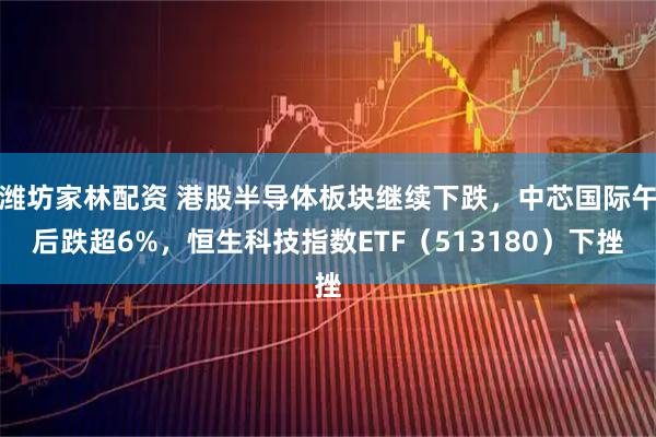 潍坊家林配资 港股半导体板块继续下跌，中芯国际午后跌超6%，恒生科技指数ETF（513180）下挫