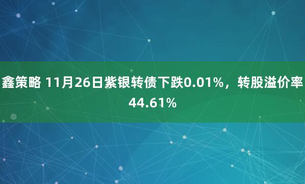 鑫策略 11月26日紫银转债下跌0.01%，转股溢价率44.61%
