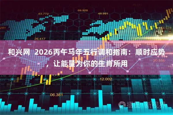 和兴网  2026丙午马年五行调和指南：顺时应势，让能量为你的生肖所用