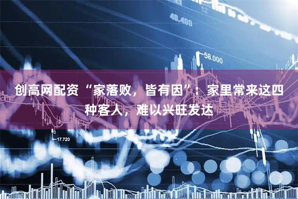 创高网配资 “家落败，皆有因”：家里常来这四种客人，难以兴旺发达