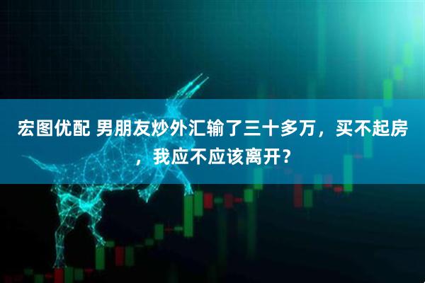 宏图优配 男朋友炒外汇输了三十多万，买不起房，我应不应该离开？