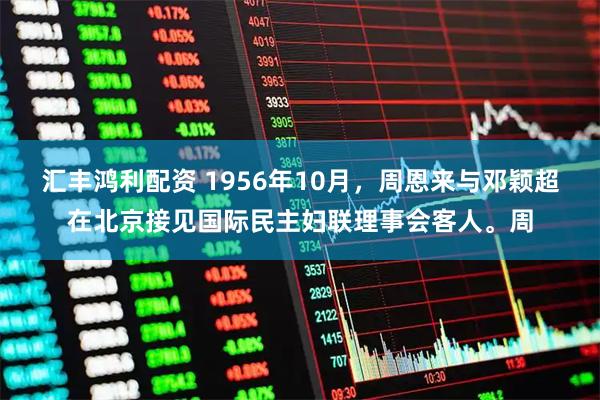 汇丰鸿利配资 1956年10月，周恩来与邓颖超在北京接见国际民主妇联理事会客人。周
