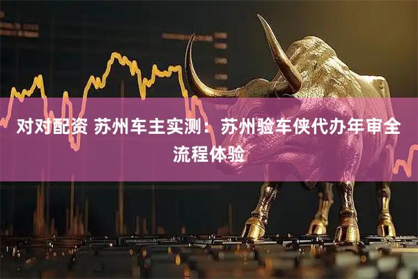 对对配资 苏州车主实测：苏州验车侠代办年审全流程体验