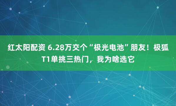 红太阳配资 6.28万交个“极光电池”朋友！极狐T1单挑三热门，我为啥选它