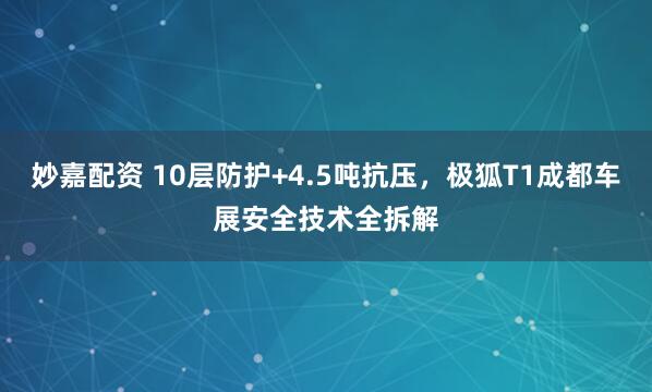妙嘉配资 10层防护+4.5吨抗压，极狐T1成都车展安全技术全拆解