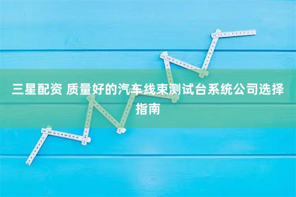 三星配资 质量好的汽车线束测试台系统公司选择指南