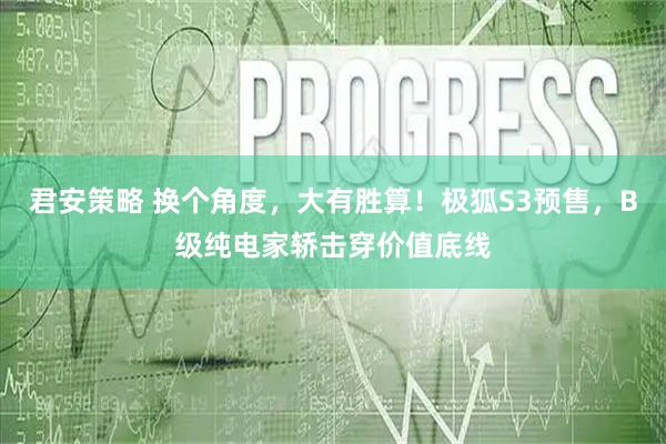 君安策略 换个角度，大有胜算！极狐S3预售，B级纯电家轿击穿价值底线